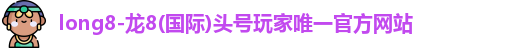 long8-龙8(国际)头号玩家唯一官方网站